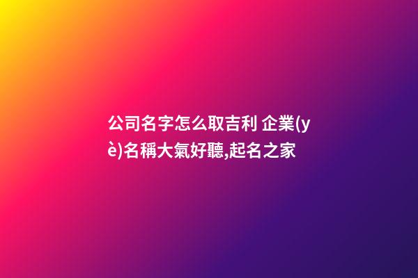 公司名字怎么取吉利 企業(yè)名稱大氣好聽,起名之家-第1張-公司起名-玄機(jī)派